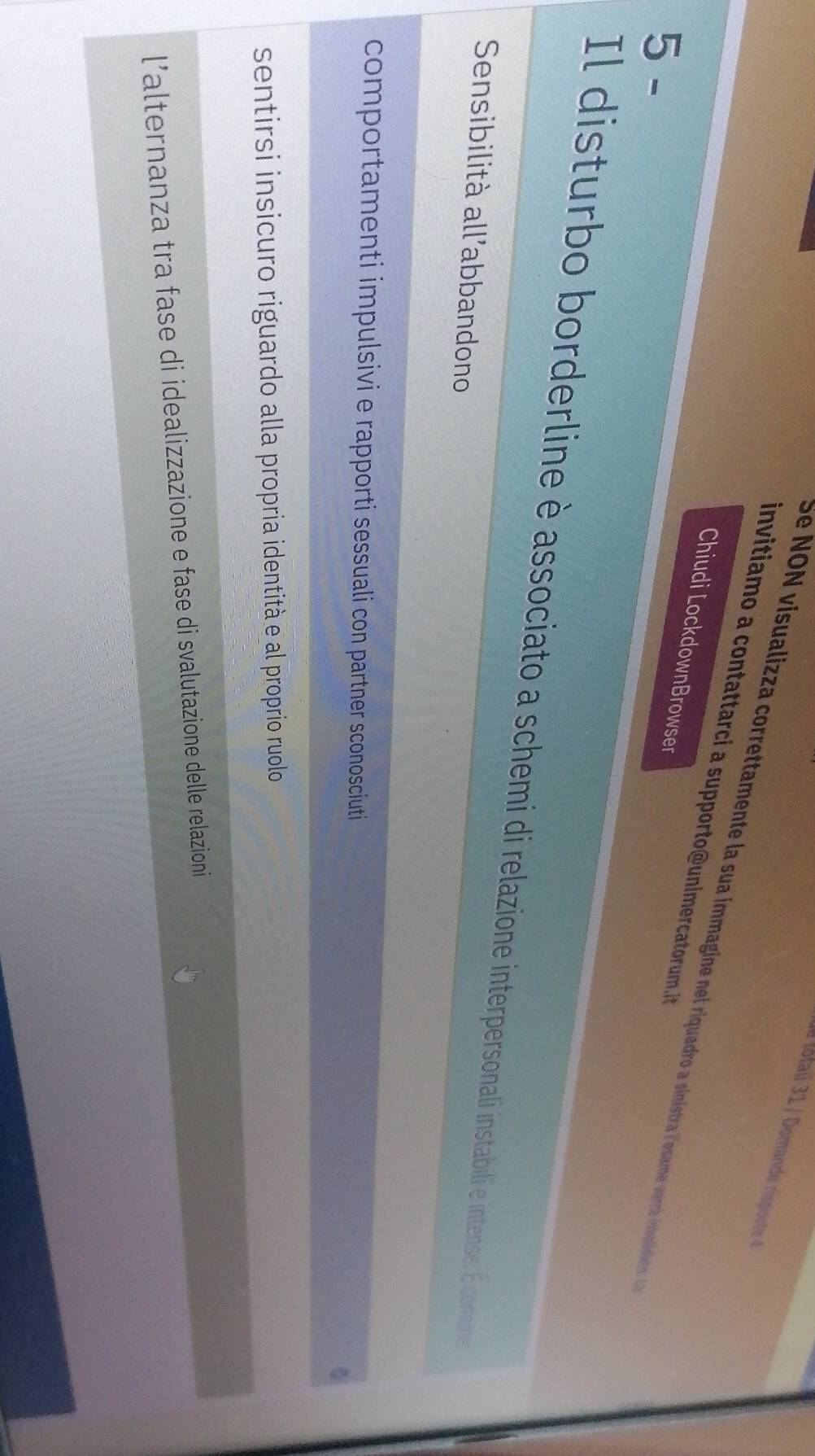 ue lotai 31 / Domande rispost 4
invitiamo a contattarci a supporto@unimercatorum.. 
Se NON visualizza correttamente la sua immagine nel riquadro a sinistra lossame verrá invnlidatas. E
Chiudi LockdownBrowser
5 -
Il disturbo borderline è associato a schemi di relazione interpersonali instabili e intense. É coneure
Sensibilità all'abbandono
comportamenti impulsivi e rapporti sessuali con partner sconosciuti
0
sentirsi insicuro riguardo alla propria identità e al proprio ruolo
l’alternanza tra fase di idealizzazione e fase di svalutazione delle relazioni