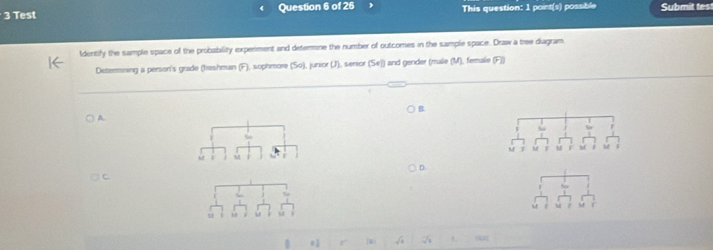 Test Question 6 of 26 This question: 1 paint(s) possible Submit tes 
ldentify the sample space of the probability experiment and determine the number of outcomes in the sample space. Draw a tree diagram 
Detenmining a person's grade (freshman (F), sophmore (So), junior (J), senior (Se)) and gender (male (M), female (F)) 
B. 
A. 
50 
M 
M M 
C 
u M 6 
a 
vàng