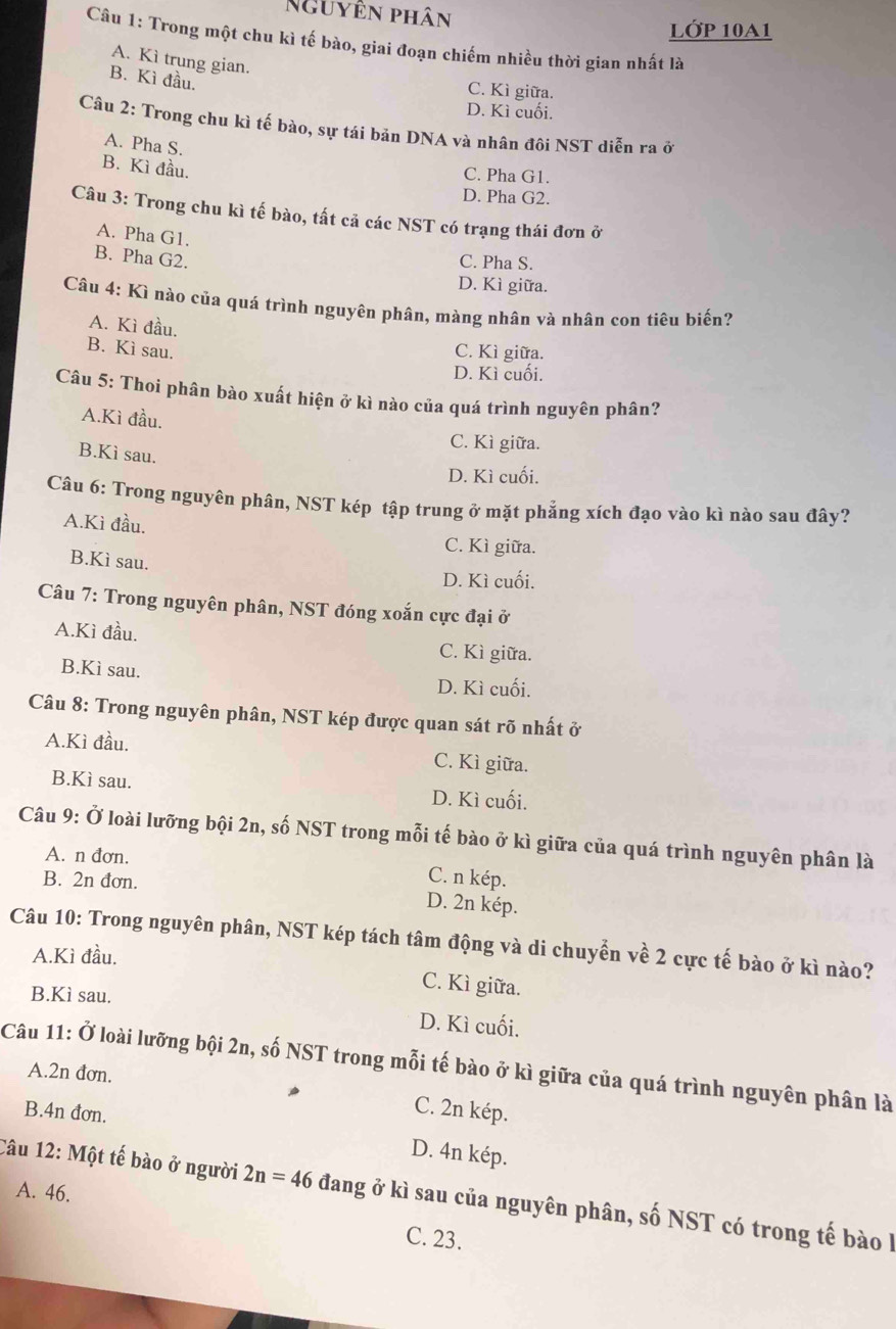 Nguyên phân
lớp 10A1
Câu 1: Trong một chu kì tế bào, giai đoạn chiếm nhiều thời gian nhất là
A. Kì trung gian.
B. Kì đầu.
C. Kì giữa.
D. Kì cuối.
Câu 2: Trong chu kì tế bào, sự tái bản DNA và nhân đôi NST diễn ra ở
A. Pha S.
B. Kì đầu.
C. Pha G1.
D. Pha G2.
Câu 3: Trong chu kì tế bào, tất cả các NST có trạng thái đơn ở
A. Pha G1.
B. Pha G2.
C. Pha S.
D. Kì giữa.
Câu 4: Kì nào của quá trình nguyên phân, màng nhân và nhân con tiêu biến?
A. Kì đầu.
B. Kì sau.
C. Kì giữa.
D. Kì cuối.
Câu 5: Thoi phân bào xuất hiện ở kì nào của quá trình nguyên phân?
A.Kì đầu.
B.Kì sau.
C. Kì giữa.
D. Kì cuối.
Câu 6: Trong nguyên phân, NST kép tập trung ở mặt phẳng xích đạo vào kì nào sau đây?
A.Kì đầu.
C. Kì giữa.
B.Kì sau.
D. Kì cuối.
Câu 7: Trong nguyên phân, NST đóng xoắn cực đại ở
A.Kì đầu. C. Kì giữa.
B.Kì sau. D. Kì cuối.
Câu 8: Trong nguyên phân, NST kép được quan sát rõ nhất ở
A.Kì đầu. C. Kì giữa.
B.Kì sau. D. Kì cuối.
Câu 9: Ở loài lưỡng bội 2n, số NST trong mỗi tế bào ở kì giữa của quá trình nguyên phân là
A. n đơn. C. n kép.
B. 2n đơn.
D. 2n kép.
Câu 10: Trong nguyên phân, NST kép tách tâm động và di chuyển về 2 cực tế bào ở kì nào?
A.Kì đầu.
B.Kì sau.
C. Kì giữa.
D. Kì cuối.
Câu 11: Ở loài lưỡng bội 2n, số NST trong mỗi tế bào ở kì giữa của quá trình nguyên phân là A.2n đơn.
C. 2n kép.
B.4n đơn. D. 4n kép.
A. 46.
Câu 12: Một tế bào ở người 2n=46 đang ở kì sau của nguyên phân, số NST có trong tế bào l
C. 23.