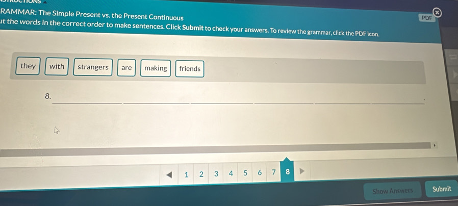 RAMMAR: The Simple Present vs. the Present Continuous PDF 
ut the words in the correct order to make sentences. Click Submit to check your answers. To review the grammar, click the PDF icon. 
they with strangers are making friends 
_ 
8.
1 2 3 4 5 6 7 8
Show Answers Submit