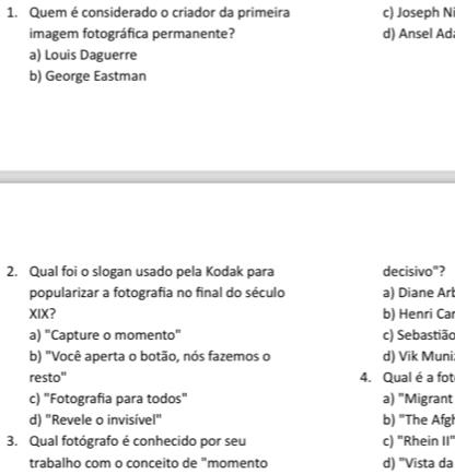 Quem é considerado o criador da primeira c) Joseph N
imagem fotográfica permanente? d) Ansel Ad
a) Louis Daguerre
b) George Eastman
2. Qual foi o slogan usado pela Kodak para decisivo"?
popularizar a fotografia no final do século a) Diane Arl
XIX? b) Henri Ca
a) "Capture o momento" c) Sebastião
b) "Você aperta o botão, nós fazemos o d) Vik Muni;
resto" 4. Qual é a fot
c) "Fotografia para todos" a) "Migrant
d) "Revele o invisível" b) "The Afgl
3. Qual fotógrafo é conhecido por seu c) "Rhein 11°
trabalho com o conceito de "momento d) "Vista da