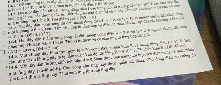 Tả 1. Biết cảm ứng từ do dây dân rắt dải, mắng đông un
là B=4.10^(-5)T. Tìm khoảng cách từ M đến dây dẫn. (ĐS: 10 cm) B=10^(-5)T sao cho dây dàn
14.2. Đặt một dây dẫn rất dài, mang dòng điện I vào trong một từ trường đều r=10cm , cổ cảm
vuông góc với các đường sức từ. Biết rằng tại một điểm M cách dây dẫn một khoảng
AO=OB
ứng từ tổng hợp bằng 0. Tìm giá trị của I. (DS:5A) I_1=8A và I_2=12A ngược chiều, đặt cách nhau
14.3. Hai dây dẫn song song rất dài, mang dòng điện
một khoảng AB=20cm. Tìm cảm ứng từ tổng hợp tại điểm O cách đều hai sợi dây các khoảng
và I_2=2A ngược chiều, đặt cách
=10cm.. (ĐS: 4.10^(-5)T)
AB=15cm. Tìm vị trí điểm M có cảm ứng từ tổng hợp bằng 0.
nhau một khoảng 14.4. Hai dây dẫn thẳng song song rất dài, mang dòng điện I_1=8A
I=15A
(AM=20cm,BM=5cm) N=20 vòng dây có bán kính R và mang dòng điện (DS:47cm). Biết
14.5. Một khung dây hình tròn gồm
cảm ứng từ do khung gây ra tại tâm của nó có độ lớn bằng B=4.10^(-4)T. Tìm bán kính R.
:14.6. Một dây dẫn đường kính tiết diện d=0,5mm được bọc bằng một lớp cách điện mông và quần thành
một ống dây (xhat o-1hat e-nhat o-it) A. Các vòng của ống dây được quần sát nhau. Cho dòng điện có cường độ
I=0,4A đi qua ống dây. Tính cảm ứng từ trong ống dây.