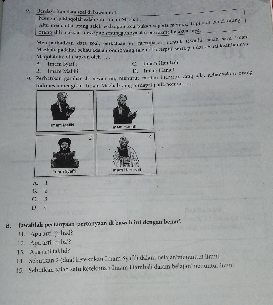 Berdasarkan data soal di bawah ini!
Mengutip Maqolah salah satu Imam Mazhab:
Aku mencintai orang saleh walaupun aku bukan seperti mereka. Tapi aku benci orang
orang ahli maksiat meskipun sesungguhnya aku pun sama kelakuannya.
Memperhatikan data soal, perkataan ini merupakan bentuk tawadu’salah satu Imam
Mazhab, padahal beliau adalah orang yang saleh dan terpuji serta pandai sesuai keahliannya.
Maqolah ini diucapkan oleh . .
A. Imam Syafi’i C. Imam Hambali
B. Imam Maliki D. Imam Hanafi
10. Perhatikan gambar di bawah ini, menurut catatan literatur yang ada, kebanyakan orang
Indonesia mengikuti Imam Mazhab yang terdapat pada nomor ….. .
A. 1
B. 2
C. 3
D. 4
B. Jawablah pertanyaan-pertanyaan di bawah ini dengan benar!
11. Apa arti Ijtihad?
12. Apa arti Ittiba’?
13. Apa arti taklid?
14. Sebutkan 2 (dua) ketekukan Imam Syafi’i dalam belajar/menuntut ilmu!
15. Sebutkan salah satu ketekunan Imam Hambali dalam belajar/menuntut ilmu!