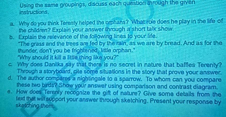 Using the same groupings, discuss each question through the given 
instructions 
a. Why do you think Terenly helped the orphans? What role does he play in the life of 
the children? Explain your answer through a short talk show 
b. Explain the relevance of the following lines to your life. 
"The grass and the trees are fed by the rain, as we are by bread. And as for the 
thunder, don't you be frightened, little orphan." 
"Why should it kill a little thing like you?" 
c. Why does Danilka say that there is no secret in nature that baffles Terenty? 
Through a storyboard, cile some situations in the story that prove your answer. 
d. The author compares a nightingale to a sparrow. To whom can you compare 
these two birds? Show your answer using comparison and contrast diagram. 
e. How does Terenly recognize the gift of nature? Give some details from the 
text that will support your answer through sketching. Present your response by 
sketching thom.