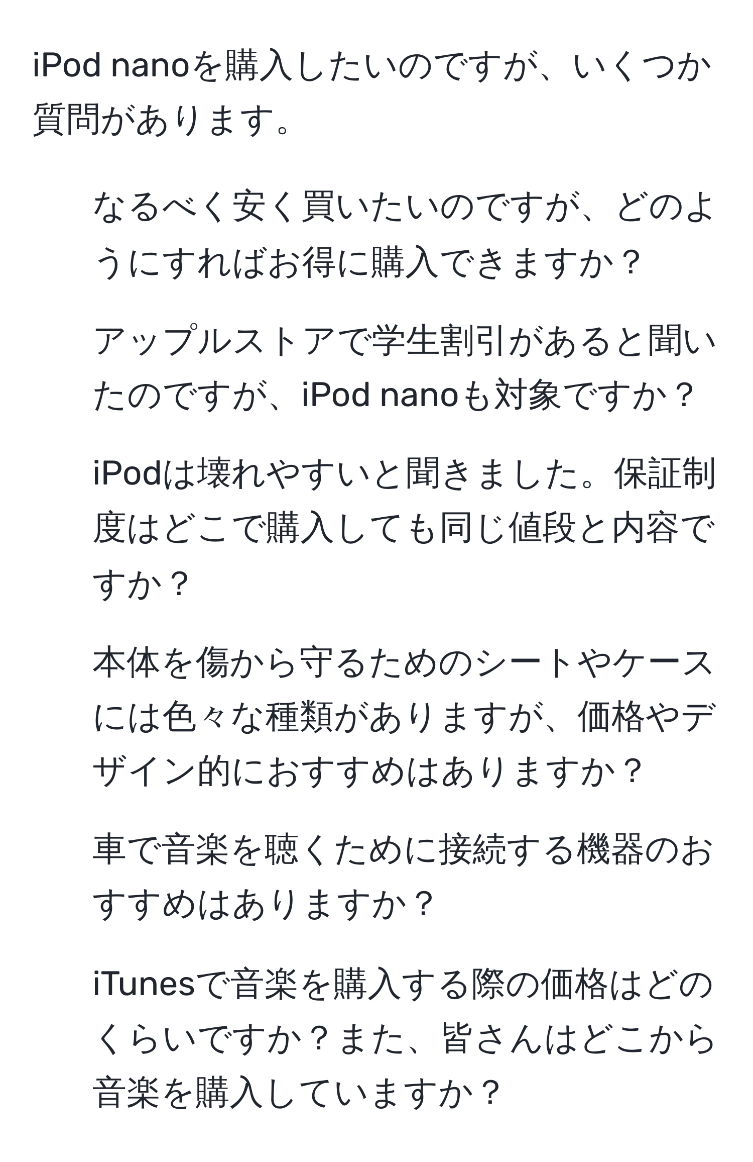 iPod nanoを購入したいのですが、いくつか質問があります。  
1. なるべく安く買いたいのですが、どのようにすればお得に購入できますか？  
2. アップルストアで学生割引があると聞いたのですが、iPod nanoも対象ですか？  
3. iPodは壊れやすいと聞きました。保証制度はどこで購入しても同じ値段と内容ですか？  
4. 本体を傷から守るためのシートやケースには色々な種類がありますが、価格やデザイン的におすすめはありますか？  
5. 車で音楽を聴くために接続する機器のおすすめはありますか？  
6. iTunesで音楽を購入する際の価格はどのくらいですか？また、皆さんはどこから音楽を購入していますか？