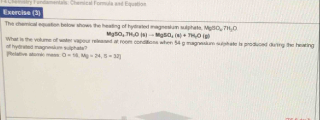 F4 Chemistry Fundamentals: Chemical Formula and Equation 
Exercise (3) 
The chemical equation below shows the heating of hydrated magnesium sulphate, MgSO_4.7H_2O.
MgSO_4.7H_2O(s)to MgSO_4(s)+7H_2O(g)
What is the volume of water vapour released at room conditions when 54 g magnesium sulphate is produced during the heating 
of hydrated magnesium sulphate? 
[Relative atomic mass: O=16, Mg=24,S=32]