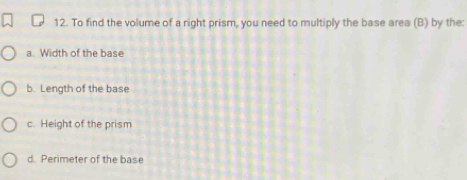 To find the volume of a right prism, you need to multiply the base area (B) by the:
a. Width of the base
b. Length of the base
c. Height of the prism
d. Perimeter of the base