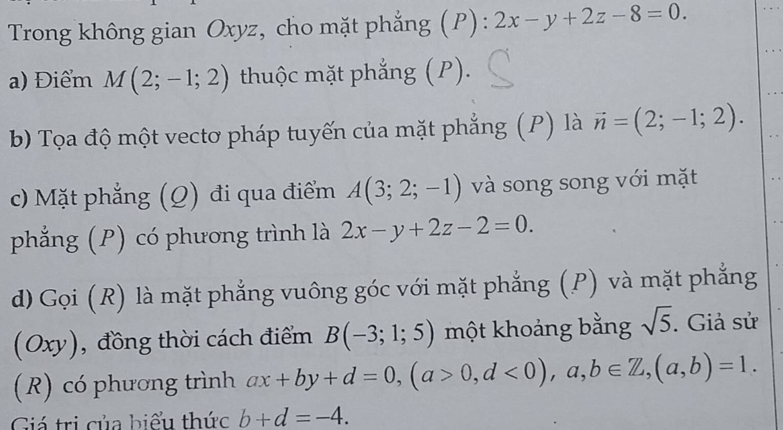 Trong không gian Oxyz, cho mặt phẳng (P): 2x-y+2z-8=0. 
a) Điểm M(2;-1;2) thuộc mặt phẳng (P). 
b) Tọa độ một vectơ pháp tuyến của mặt phẳng (P) là vector n=(2;-1;2). 
c) Mặt phẳng (Q) đi qua điểm A(3;2;-1) và song song với mặt 
phẳng (P) có phương trình là 2x-y+2z-2=0. 
d) Gọi (R) là mặt phẳng vuông góc với mặt phẳng (P) và mặt phẳng 
(Oxy), đồng thời cách điểm B(-3;1;5) một khoảng bằng sqrt(5). Giả sử 
(R) có phương trình ax+by+d=0, (a>0,d<0),a,b∈ Z, (a,b)=1. 
Giá trị của biểu thức b+d=-4.