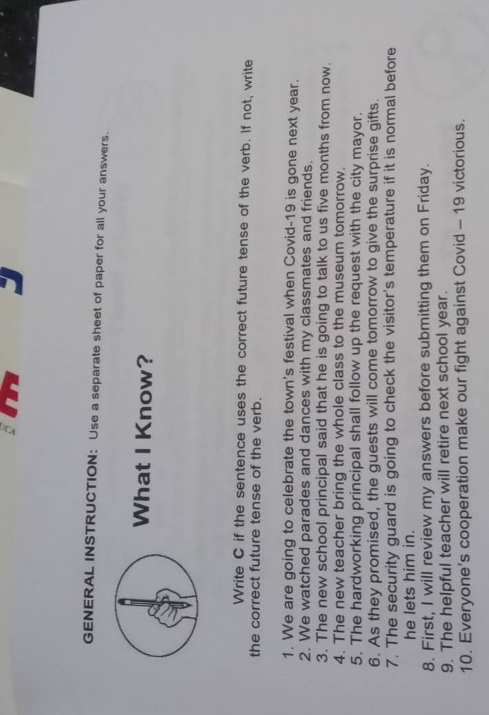 GENERAL INSTRUCTION: Use a separate sheet of paper for all your answers. 
What I Know? 
Write C if the sentence uses the correct future tense of the verb. If not, write 
the correct future tense of the verb. 
1. We are going to celebrate the town's festival when Covid-19 is gone next year. 
2. We watched parades and dances with my classmates and friends. 
3. The new school principal said that he is going to talk to us five months from now. 
4. The new teacher bring the whole class to the museum tomorrow. 
5. The hardworking principal shall follow up the request with the city mayor. 
6. As they promised, the guests will come tomorrow to give the surprise gifts. 
7. The security guard is going to check the visitor's temperature if it is normal before 
he lets him in. 
8. First, I will review my answers before submitting them on Friday. 
9. The helpful teacher will retire next school year. 
10. Everyone’s cooperation make our fight against Covid - 19 victorious.