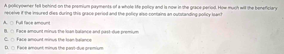 A policyowner fell behind on the premium payments of a whole life policy and is now in the grace period. How much will the beneficiary
receive if the insured dies during this grace period and the policy also contains an outstanding policy loan?
A. Full face amount
B. Face amount minus the loan balance and past-due premium
C. Face amount minus the loan balance
D. Face amount minus the past-due premium