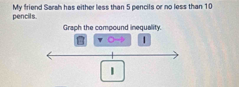 My friend Sarah has either less than 5 pencils or no less than 10
pencils. 
Graph the compound inequality. 
m
1
1