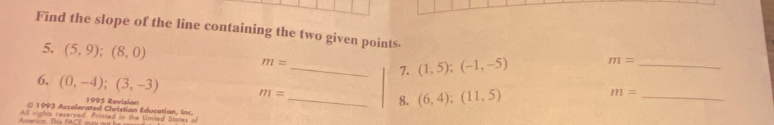 Find the slope of the line containing the two given points. m=
5. (5,9);(8,0) m= _ 7. (1,5);(-1,-5)
_ 
6. (0,-4);(3,-3) m= _ 8. (6,4);(11,5)
m= _ 
1995 Revision 
©1993 Accelerated Christian Education, Inc. 
All rights reserved. Printed in the Unitad States of 
America. This PACE ma y no