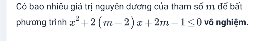 Có bao nhiêu giá trị nguyên dương của tham số m để bất 
phương trình x^2+2(m-2)x+2m-1≤ 0 vô nghiệm.