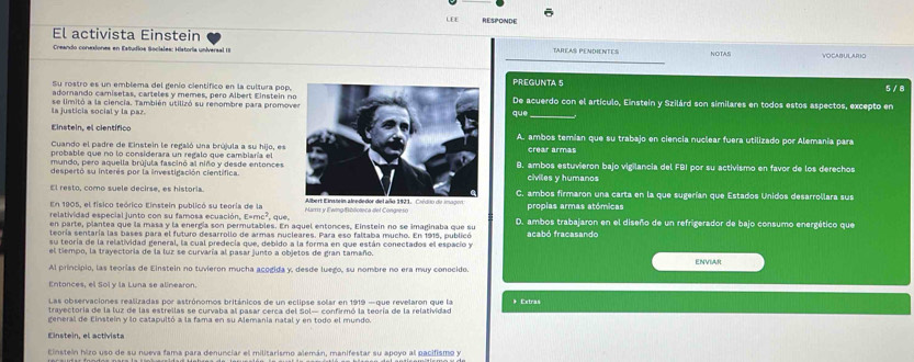 LE £ RESPONDE
El activista Einstein TAREAS PENDIENTES NOTAS VOCABULARIO
Creando conesiones en Estudios Sociales: Historia universal 1I
Su rostro es un emblema del genío científico en la cultura pop.PREGUNTA 5
5 / 8
adorando camisetas, carteles y memes, pero Albert Einstein nDe acuerdo con el artículo, Einstein y Szilárd son similares en todos estos aspectos, excepto en
la justicia social y la par. se límitó a la ciencia. También utilizó su renombre para promovque
Einstein, el científicoA. ambos temían que su trabajo en ciencia nuclear fuera utilizado por Alemania para
Cuando el padre de Einstein le regaló una brújula a su hijo, es crear armas
probable que no lo considerara un regalo que cambiaría el
mundo, pero aquella brújula fascinó al niño y desde entonces B. ambos estuvieron bajo vigilancia del FBI por su activismo en favor de los derechos
despertó su interés por la investigación científicaciviles y humanos
El resto, como suele decirse es historis C. ambos firmaron una carta en la que sugerían que Estados Unidos desarrollara sus
En 1905, el físico teórico Einstein publicó su teoria de la
relatividad especial junto con su famosa ecuación, E=mc², que, Marris y Fwing|Biblioteca del Congre so propias armas atómicas
en parte, plantea que la masa y la enerdía son permutables. En aquel entonces. Einstein no se imaginaba que su D. ambos trabajaron en el diseño de un refrigerador de bajo consumo energético que
teoría sentaría las bases para el futuro desarrollo de armas nucleares. Para eso faltaba mucho. En 1915, publicó
su teoría de la relatividad general, la cual predecia que, debido a la forma en que están conectados el espacio y acabó fracasando
el tiempo, la trayectoría de la luz se curvaría al pasar junto a objetos de gran tamaño.
Al principio, las teorias de Einstein no tuvieron mucha acogida y, desde luego, su nombre no era muy conocido. ENVIAR
Entonces, el Sol y la Luna se alinearon.
Las observaciones realizadas por astrónomos británicos de un eclipse solar en 1919 —que revelaron que la * Extras
trayectoría de la luz de las estrellas se curvaba al pasar cerca del Sol— confirmó la teoría de la relatividad
general de Einsteín y lo catapultó a la fama en su Alemania natal y en todo el mundo.
Einstein, el activista
Einstein hizo uso de su nueva fama para denunciar el militarismo alemán, manifestar su apoyo al pacifismo y