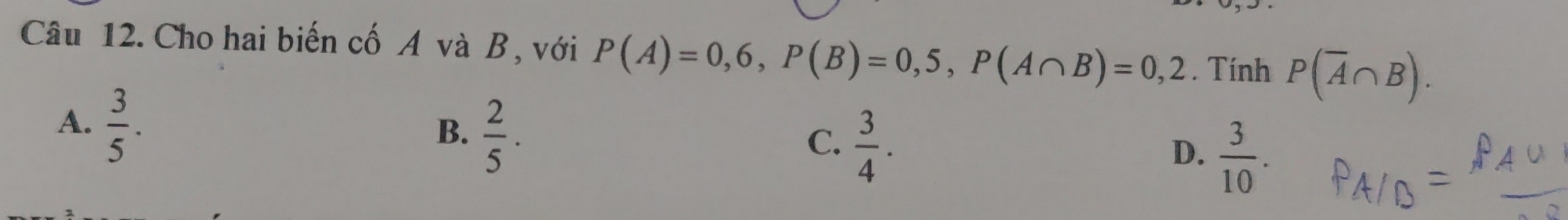 Cho hai biến cố A và B , với P(A)=0,6, P(B)=0,5, P(A∩ B)=0,2. Tính P(overline A∩ B).
A.  3/5 .
B.  2/5 .
C.  3/4 .
D.  3/10 .