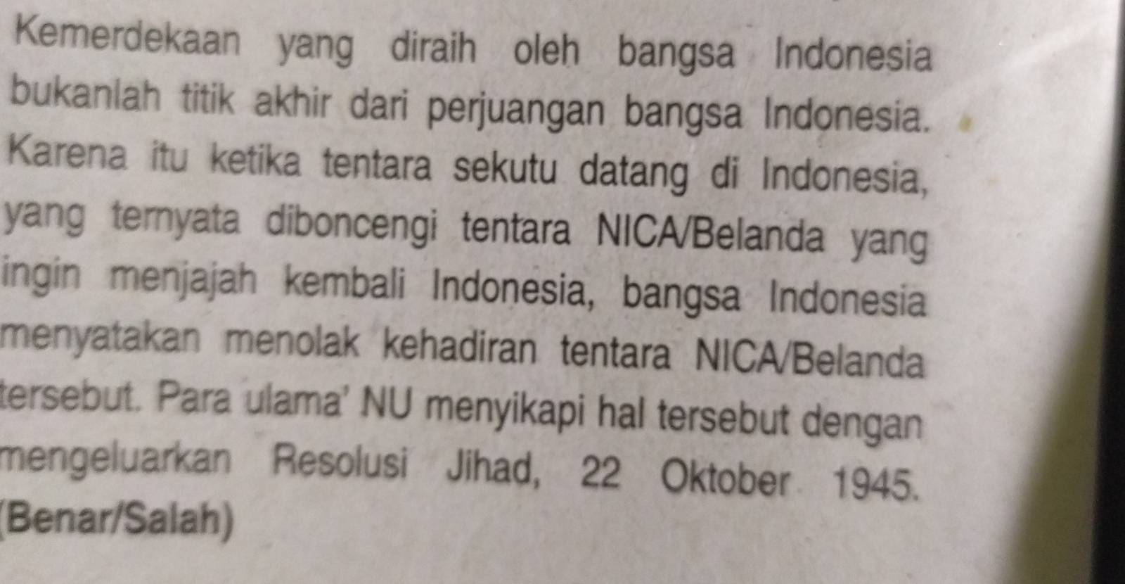 Kemerdekaan yang diraih oleh bangsa Indonesia 
bukanlah titik akhir dari perjuangan bangsa Indonesia. 
Karena itu ketika tentara sekutu datang di Indonesia, 
yang ternyata diboncengi tentara NICA/Belanda yang 
ingin menjajah kembali Indonesia, bangsa Indonesia 
menyatakan menolak kehadiran tentara NICA/Belanda 
tersebut. Para ulama' NU menyikapi hal tersebut dengan 
mengeluarkan Resolusi Jihad, 22 Oktober 1945. 
(Benar/Salah)