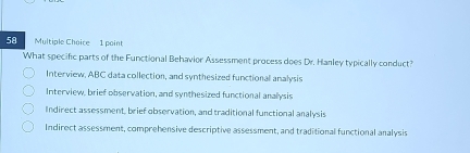 What specific parts of the Functional Behavior Assessment process does Dr. Hanley typically conduct?
Interview, ABC data collection, and synthesized functional analysis
Interview, brief observation, and synthesized functional analysis
Indirect assessment, brief observation, and traditional functional analysis
Indirect assessment, comprehensive descriptive assessment, and traditional functional analysis