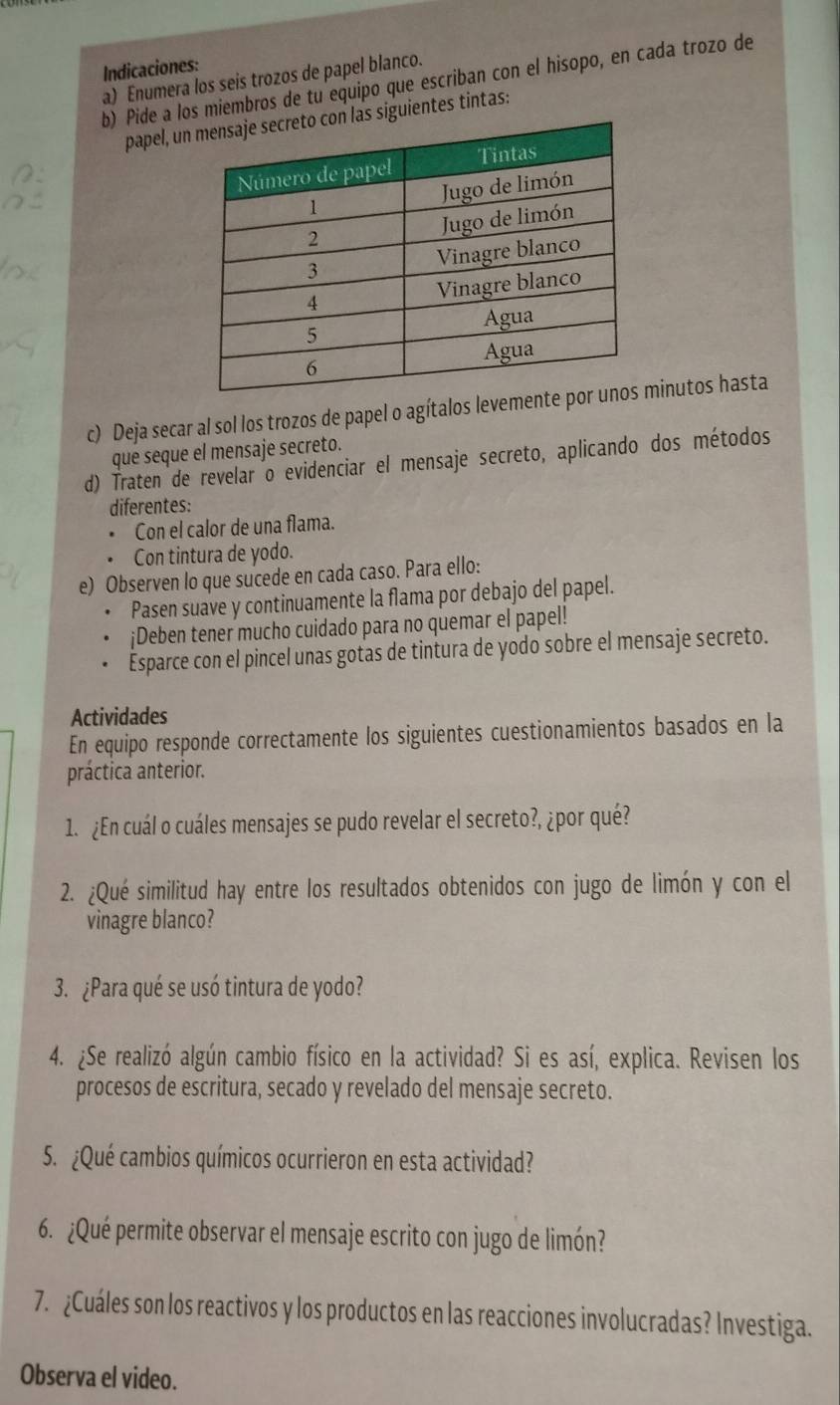 Indicaciones: 
a) Enumera los seis trozos de papel blanco. 
b) Pide a los miembros de tu equipo que escriban con el hisopo, en cada trozo de 
papel, un siguientes tintas: 
c) Deja secar al sol los trozos de papel o agítalos levementminutos hasta 
que seque el mensaje secreto. 
d) Traten de revelar o evidenciar el mensaje secreto, aplicando dos métodos 
diferentes: 
Con el calor de una flama. 
Con tintura de yodo. 
e) Observen lo que sucede en cada caso. Para ello: 
Pasen suave y continuamente la flama por debajo del papel. 
¡Deben tener mucho cuidado para no quemar el papel! 
Esparce con el pincel unas gotas de tintura de yodo sobre el mensaje secreto. 
Actividades 
En equipo responde correctamente los siguientes cuestionamientos basados en la 
práctica anterior. 
1. ¿En cuál o cuáles mensajes se pudo revelar el secreto?, ¿por qué? 
2. ¿Qué similitud hay entre los resultados obtenidos con jugo de limón y con el 
vinagre blanco? 
3. ¿Para qué se usó tintura de yodo? 
4. ¿Se realizó algún cambio físico en la actividad? Si es así, explica. Revisen los 
procesos de escritura, secado y revelado del mensaje secreto. 
5. ¿Qué cambios químicos ocurrieron en esta actividad? 
6. ¿Qué permite observar el mensaje escrito con jugo de limón? 
7. ¿Cuáles son los reactivos y los productos en las reacciones involucradas? Investiga. 
Observa el video.