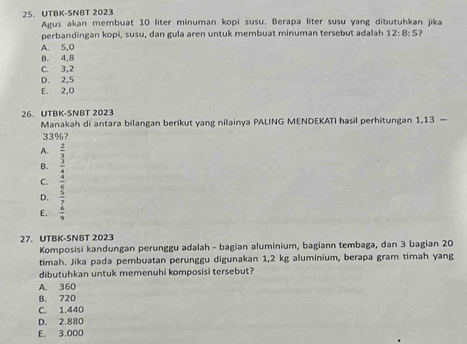 UTBK-SNBT 2023
Agus akan membuat 10 liter minuman kopi susu. Berapa liter susu yang dibutuhkan jika
perbandingan kopi, susu, dan gula aren untuk membuat minuman tersebut adalah 12:8:5 ?
A. 5,0
B. 4,8
C. 3,2
D. 2,5
E. 2,0
26. UTBK-SNBT 2023
Manakah di antara bilangan berikut yang nilainya PALING MENDEKATI hasil perhitungan 1,13 —
33%?
A.
B. beginarrayr  2/3   3/4 endarray
C.  4/6 
D.  5/7 
E.  6/9 
27. UTBK-SNBT 2023
Komposisi kandungan perunggu adalah - bagian aluminium, bagiann tembaga, dan 3 bagian 20
timah. Jika pada pembuatan perunggu digunakan 1,2 kg aluminium, berapa gram timah yang
dibutuhkan untuk memenuhi komposisi tersebut?
A. 360
B. 720
C. 1.440
D. 2.880
E. 3.000