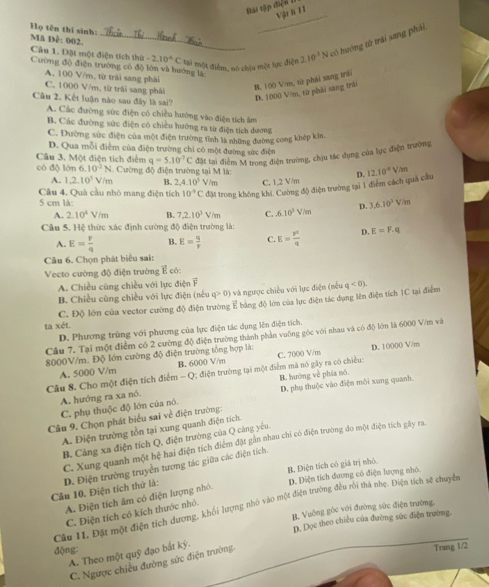 Bài tập điện l
Vật lí 11
Họ tên thí sinh:
_
Mã Đề: 002.
Câu 1. Đặt một điện tích thứ 2.10^(-6)C tại một điểm, nó chịu một lực điện 2.10^(-3)N có hướng từ trái sang phải
Cường độ điện trường có độ lớn và hướng là:
A. 100 V/m, từ trái sang phải
C. 1000 V/m, từ trái sang phải
B. 100 V/m, từ phái sang trái
Câu 2. Kết luận nào sau đây là sai?
D. 1000 V/m, từ phải sang trải
A. Các đường sức điện có chiều hướng vào điện tích âm
B. Các đường sức điện có chiều hướng ra từ điện tích dương
C. Dường sức điện của một điện trường tĩnh là những đường cong khép kin.
D. Qua mỗi điểm của điện trường chi có một đường sức điện
Câu 3. Một điện tích điểm q=5.10^(-7)C đặt tại điểm M trong điện trường, chịu tác dụng của lực điện trường
có độ lớn 6.10^(-2)N 1. Cường độ điện trường tại M là: D. 12.10^(-6)V/m
A. 1,2.10^5V/m B. 2,4.10^5 V/m C. 1,2 V/m
Câu 4. Quả cầu nhỏ mang điện tích 10^(-9)C đặt trong không khi. Cường độ điện trường tại 1 điểm cách quả cầu
5 cm là: D. 3,6.10^3V/m
A. 2.10^4V/m B. 7,2.10^3V/m C..6.10^5V/m
Câu 5. Hệ thức xác định cường độ điện trường là:
A. E= F/q  E= q/F  C. E= p^2/q  D. E=F.q
B.
Câu 6. Chọn phát biểu sai:
Vecto cường độ điện trường vector E có:
A. Chiều cùng chiều với lực điện vector F
B. Chiều cùng chiều với lực điện (nếu q>0) và ngược chiều với lực điện (nếu q<0).
C. Độ lớn của vector cường độ điện trường E bằng độ lớn của lực điện tác dụng lên điện tích 1C tại điểm
ta xét.
D. Phương trùng với phương của lực điện tác dụng lên điện tích.
Câu 7. Tại một điểm có 2 cường độ điện trường thành phần vuông góc với nhau và có độ lớn là 6000 V/m và
8000V/m. Độ lớn cường độ điện trường tổng hợp là:
A. 5000 V/m B. 6000 V/m C. 7000 V/m D. 10000 V/m
Câu 8. Cho một điện tích điểm - Q; điện trường tại một điểm mà nó gây ra có chiều:
D. phụ thuộc vào điện môi xung quanh.
A. hướng ra xa nó. B. hướng về phía nó.
C. phụ thuộc độ lớn của nó.
Câu 9. Chọn phát biểu sai về điện trường:
A. Điện trường tồn tại xung quanh điện tích.
B. Cảng xa điện tích Q, điện trường của Q cảng yếu.
C. Xung quanh một hệ hai điện tích điểm đặt gần nhau chi có điện trường do một điện tích gây ra.
B. Điện tích có giá trị nhỏ.
D. Điện trường truyền tương tác giữa các điện tích.
D. Điện tích dương có điện lượng nhỏ.
Câu 10. Điện tích thử là:
A. Điện tích âm có điện lượng nhỏ.
Câu 11. Đặt một điện tích dương, khối lượng nhỏ vào một điện trường đều rồi thả nhẹ. Điện tích sẽ chuyền
B. Vuông gốc với đường sức điện trường.
C. Điện tích có kích thước nhỏ.
động: D. Dọc theo chiều của đường sức điện trường.
A. Theo một quỹ đạo bắt kỳ.
C. Ngược chiều đường sức điện trường.
Trang 1/2