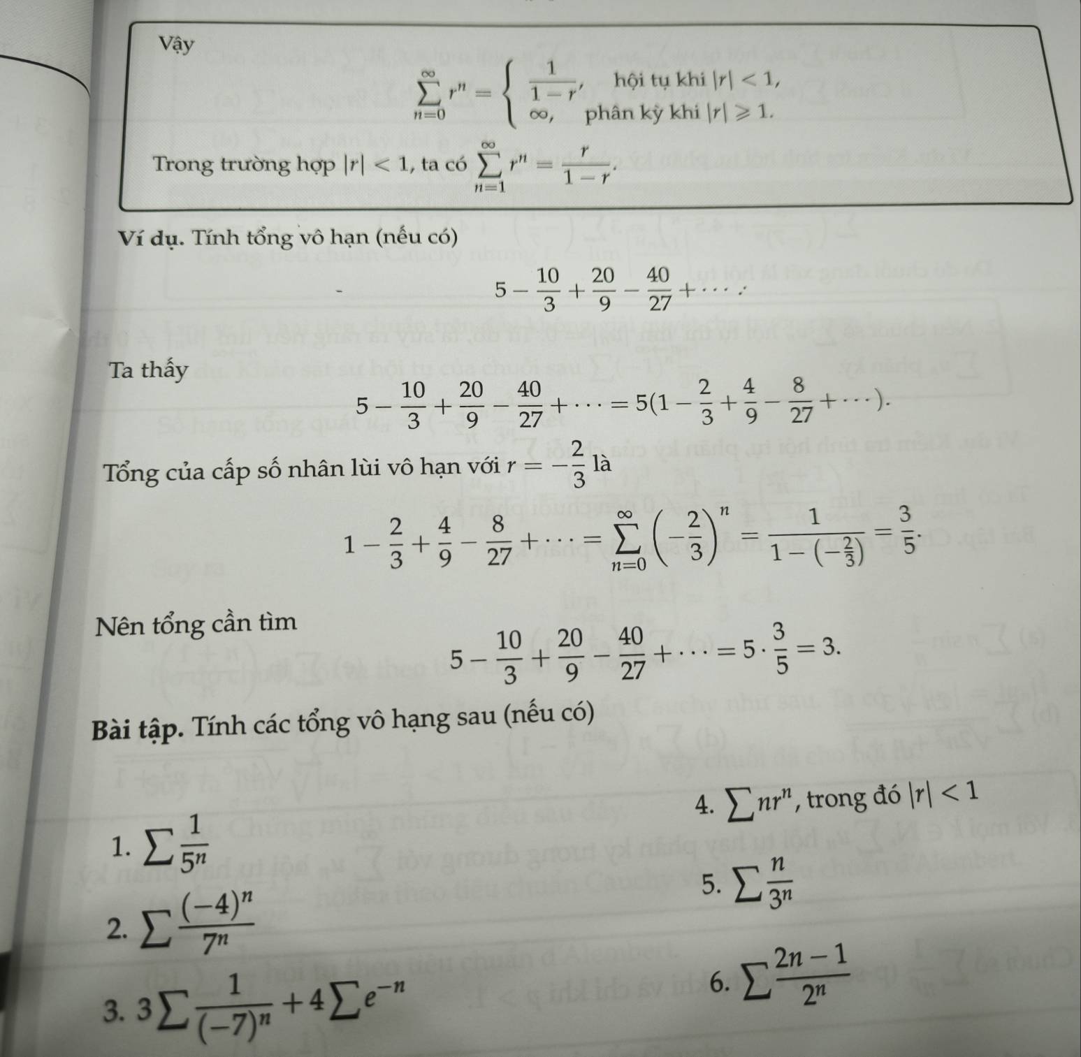 Vậy
sumlimits _(n=0)^(∈fty)r^n=beginarrayl  1/1-r , ∈fty ,endarray. hội tụ khi |r|<1,
phân kỳ khi |r|≥slant 1.
Trong trường hợp |r|<1</tex> , ta có sumlimits _(n=1)^(∈fty)r^n= r/1-r .
Ví dụ. Tính tổng vô hạn (nếu có)
5- 10/3 + 20/9 - 40/27 +·s :
Ta thấy
5- 10/3 + 20/9 - 40/27 +·s =5(1- 2/3 + 4/9 - 8/27 +·s ).
Tổng của cấp số nhân lùi vô hạn với r=- 2/3 la
1- 2/3 + 4/9 - 8/27 +·s =sumlimits _(n=0)^(∈fty)(- 2/3 )^n=frac 11-(- 2/3 )= 3/5 .
Nên tổng cần tìm
5- 10/3 + 20/9 - 40/27 +·s =5·  3/5 =3.
Bài tập. Tính các tổng vô hạng sau (nếu có)
4. sumlimits nr^n , trong đó |r|<1</tex>
1. sumlimits  1/5^n 
2. sumlimits frac (-4)^n7^n
5. sumlimits  n/3^n 
3. 3sumlimits frac 1(-7)^n+4sumlimits e^(-n)
6. sumlimits  (2n-1)/2^n 