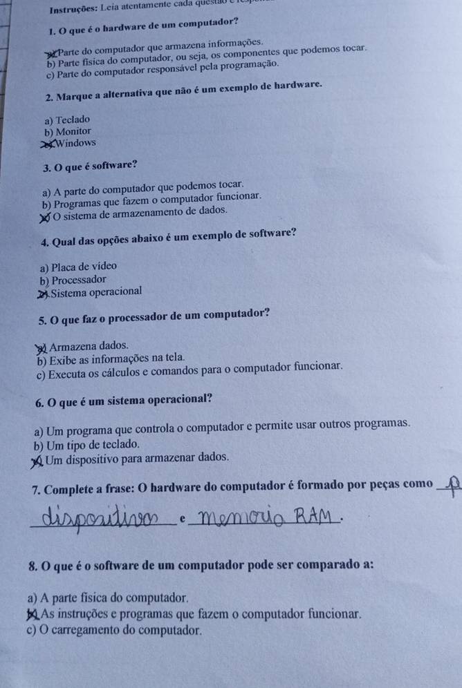 Instruções: Leia atentamente cada ques ao e
1. O que é o hardware de um computador?
Parte do computador que armazena informações.
b) Parte fisica do computador, ou seja, os componentes que podemos tocar.
c) Parte do computador responsável pela programação.
2. Marque a alternativa que não é um exemplo de hardware.
a) Teclado
b) Monitor
c) Windows
3. O que é software?
a) A parte do computador que podemos tocar.
b) Programas que fazem o computador funcionar.
O sistema de armazenamento de dados.
4. Qual das opções abaixo é um exemplo de software?
a) Placa de vídeo
b) Processador
2 Sistema operacional
5. O que faz o processador de um computador?
Armazena dados.
b) Exibe as informações na tela.
c) Executa os cálculos e comandos para o computador funcionar.
6. O que é um sistema operacional?
a) Um programa que controla o computador e permite usar outros programas.
b) Um tipo de teclado.
Um dispositivo para armazenar dados.
7. Complete a frase: O hardware do computador é formado por peças como_
_e_
.
8. O que é o software de um computador pode ser comparado a:
a) A parte fisica do computador.
As instruções e programas que fazem o computador funcionar.
c) O carregamento do computador.