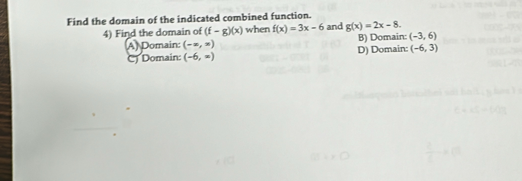 Find the domain of the indicated combined function.
4) Find the domain of (f-g)(x) when f(x)=3x-6 and g(x)=2x-8.
A) Domain: (-x,x) B) Domain: (-3,6)
Cj Domain: (-6,x) D) Domain: (-6,3)