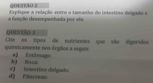 Explíque a relação entre o tamanho do intestino delgado e 
a função desempenhada por ele. 
QUESTÃO 3 
Cite os típos de nutrientes que são digeridos 
quimicamente nos órgãos a seguir. 
a) Estômago: 
b) Boca: 
c) Intestino delgado: 
d) Pâncreas: