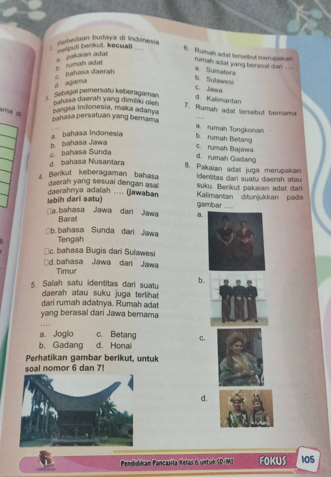 Perbedaan budaya di Indonesia
neliputi berikut, kecuali 6. Rumah adat tersebut merupakan
b rumah adat a. pakaian adat
rumah adat yang berasal dari ..-.
bahasa daerah
a Sumatera
d. agama
b. Sulawesi
c. Jawa
3. Sebagai pemersatu keberagaman d. Kalimantan
bahasa daerah yang dimiliki oleh 7. Rumah adat tersebut bernama
ma di
bangsa Indonesia, maka adanya
bahasa persatuan yang bernama
a. rumah Tongkonan
a bahasa Indonesia
b. rumah Betang
b. bahasa Jawa
c. rumah Bajawa
c. bahasa Sunda
d. rumah Gadang
d. bahasa Nusantara
8. Pakaian adat juga merupakan
4. Berikut keberagaman bahasa identitas dari suatu daerah atau
daerah yang sesuai dengan asal suku. Berikut pakaian adat dar
daerahnya adalah .... (jawaban Kalimantan ditunjukkan pada
lebih dari satu)
gambar ....
￥a. bahasa Jawa dari Jawa a
Barat
b.bahasa Sunda dari Jawa
Tengah
≌c. bahasa Bugis dari Sulawesi
d. bahasa Jawa dari Jawa
Timur
5. Salah satu identitas dari suatu
b.
daerah atau suku juga terlihat
dari rumah adatnya. Rumah adat
yang berasal dari Jawa bernama
.
a. Joglo c. Betang
C.
b. Gadang d. Honai
Perhatikan gambar berikut, untuk
soal nomor 6 dan 7!
d.
Pendidikan Pancasila Kelas 6 untuk SD/MI FOKUS 105