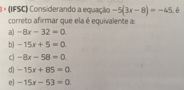 3 + (IFSC) Considerando a equação -5(3x-8)=-45 ,é
correto afirmar que ela é equivalente a:
a) -8x-32=0.
b) -15x+5=0.
c) -8x-58=0.
d) -15x+85=0.
e) -15x-53=0.