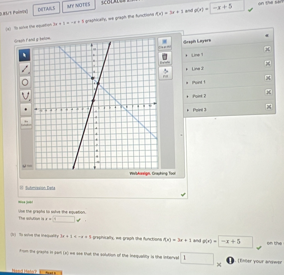 DETAILS MY NOTES SCOLALGS 
(a) To solve the equation 3x+1=-x+5 graphically, we graph the functions f(x)=3x+1 and g(x)=
|-x+5 on the sam 
《 
Graph f
Graph Layers 
earAll 
Line 1 X
Delete 
Line 2
FilI 
Point 1
Point 2
Point 3 7
No 
Selution 
& Holu 
hing Tool 
Submission Data 
Nice jobl 
Use the graphs to solve the equation. 
The solution is x= 1
(b) To solve the inequality 3x+1 graphically, we graph the functions f(x)=3x+1 and g(x)=|-x+5 on the 
From the graphs in part (a) we see that the solution of the inequality is the interval 1. (Enter your answer 
` 
Need Helo? Read it