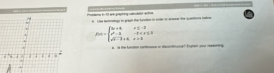 Nah 3. Unit 1. End-of-Unt Aevessment Student Charloite Mecklenburg Schoola Math 3. Unil 1, End-of-Unit Assecement Sludsn 
Problems 4-10 are graphing calculator active. 
4. Use technology to graph the function in order to answer the questions below.
f(x)=beginarrayl 2x+8,x≤ -2 x^2-3,-2 3endarray.
a. Is the function continuous or discontinuous? Explain your reasoning.