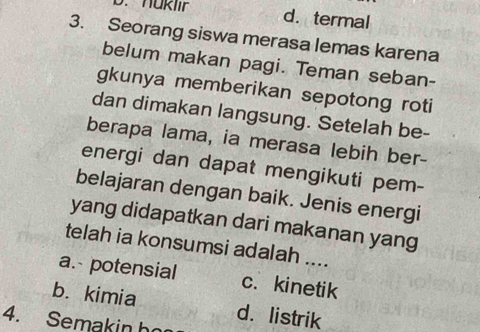 haklir d. termal
3. Seorang siswa merasa lemas karena
belum makan pagi. Teman seban-
gkunya memberikan sepotong roti
dan dimakan langsung. Setelah be-
berapa lama, ia merasa lebih ber-
energi dan dapat mengikuti pem-
belajaran dengan baik. Jenis energi
yang didapatkan dari makanan yang
telah ia konsumsi adalah ....
a. potensial c.kinetik
b. kimia d. listrik
4. Semakin họ