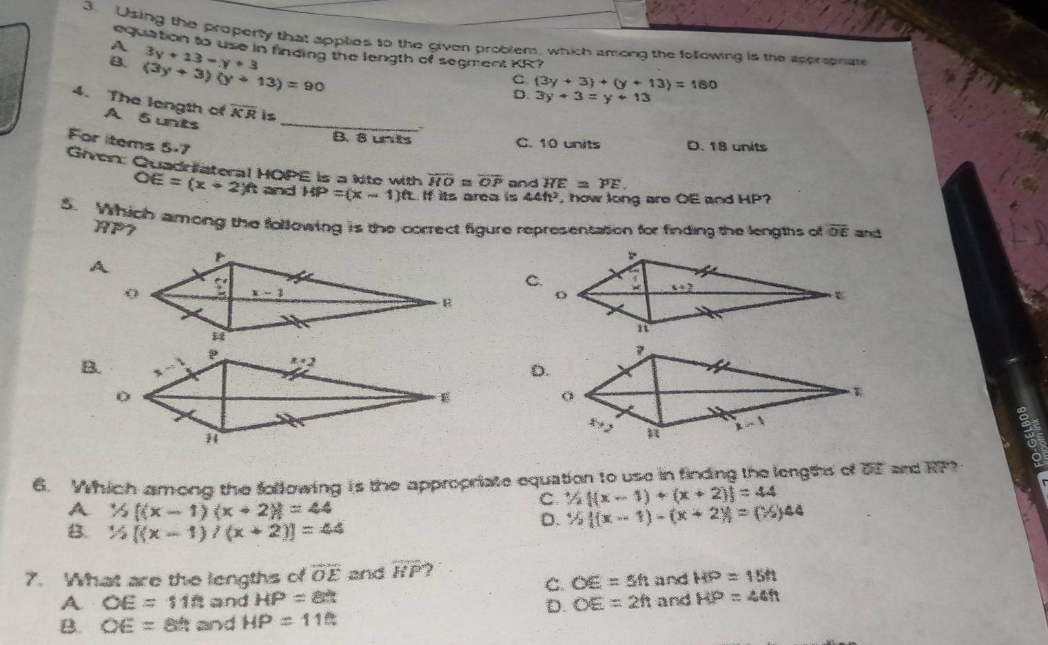 Using the property that applies to the given problem, which among the following is the spprepnate
equation to use in finding the length of segment KR7
A 3y+13-y+3
B. (3y+3)(y+13)=90
C. (3y+3)+(y+13)=180
D. 3y+3=y+13
4. The length of overline KR is
A 5unts_
B. 8 unts C. 10 units D. 18 units
For items 5.7
Given: Quadriateral HOPE is a kite with overline HO≌ overline OP and HE=PE.
OE=(x+2)ft and HP=(x-1)ft If its area is 44ft^2. how long are OE and HP?
5. Which among the following is the correct figure representation for finding the lengths of  and
HP
overline OE
C.
B.
6. Which among the following is the appropriate equation to use in finding the lengts of of and RP
C 1/2(x-1)+(x-1)+(x+2))=44
A 1/2(x-1)(x+2)=44
B. 1/2(x-1)/(x+2))=44
D. 1/2(x-1)-(x-1)-(x+2)=(^1/_2)44
7. What are the lengths of overline OE and overline HF ?
C. OE=5h and HP=15ft
A. OE=118 and HP=85 and MP=44ft
D. OE=2h
B. OE=88t and HP=115