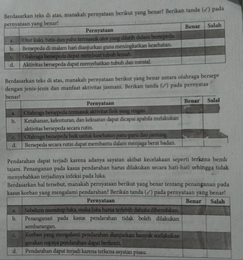 Berdasarkan teks di atas, manakah pernyataan berikut yang benar? Berikan tanda (✓) pada 
Berdasarkan teks di atas, manakah pernyataan berikut yang benar antara olahraga bersepe 
dengan jenis-jenis dan manfaat aktivitas jasmani. Berikan tanda (✓) pada pernyataə 
Pendarahan dapat terjadi karena adanya sayatan akibat kecelakaan seperti terkena benda 
tajam. Penanganan pada kasus pendarahan harus dilakukan secara hati-hati sehingga tidak 
menyebabkan terjadinya infeksi pada luka. 
Berdasarkan hal tersebut, manakah pernyataan berikut yang benar tentang penanganan pada 
ngalami pendarahan? Berikan tanda (✓) pada pernyataa