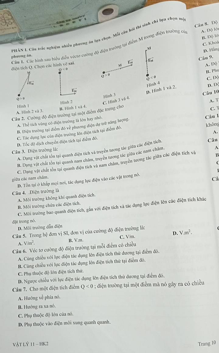 Độ
PHẢN L Câu trắc nghiệm nhiều phương án lựa chọn. Mỗi câu hồi thí sinh chỉ lựa chọn mộ
B. Độ lớ
C. Khoả
Câu 1. Các hình sau biểu diễn véctơ cường độ điện trường tại điểm M trong điện trường cử A. Độ lới
M
D. Hằng
phương án.
vector E_M vector E_M
Câu 9.
điện tích Q. Chọn các hình vẽ sai.
M A. Độ
Q^(<0)
M
Q>0
Q<0</tex> B. Phu
C. Độ
downarrow _E_M
Hình 4
vector E_M
D. Hình 1 và 2. D. Độ
Câu 10
Q>0
A. T
Hình l Hình 2 C. Hình 3 và 4. Hình 3
A. Hình 2 và 3. B. Hình 1 và 4.
Câu 2. Cường độ điện trường tại một điểm đặc trưng cho
A. Thể tích vùng có điện trường là lớn hay nhỏ. C. T
không
B. Điện trường tại điểm đó về phương diện dự trữ năng lượng.
C. Tác dụng lực của điện trường lên điện tích tại điểm đó. Câu 1
A.
D. Tốc độ dịch chuyển điện tích tại điểm đó.
A. Dạng vật chất tồn tại quanh điện tích và truyền tương tác giữa các điện tích.
Câu
Câu 3. Điện trường là:
B. Dạng vật chất tồn tại quanh nam châm, truyền tương tác giữa các nam châm.
A
(
C. Dạng vật chất tồn tại quanh điện tích và nam châm, truyền tương tác giữa các điện tích và B
1
giữa các nam châm.
Câ
D. Tồn tại ở khắp mọi nơi, tác dụng lực điện vào các vật trong nó.
Câu 4. .Điện trường là
A. Môi trường không khí quanh điện tích.
B. Môi trường chứa các điện tích.
C. Môi trường bao quanh điện tích, gắn với điện tích và tác dụng lực điện lên các điện tích khác
đặt trong nó.
D. Môi trường dẫn điện
D. V.m^2.
Câu 5. Trong hệ đơn vị SI, đơn vị của cường độ điện trường là:
A. V/m^2. B. V.m. C. V/m.
Câu 6. Véc tơ cường độ điện trường tại mỗi điểm có chiều
A. Cùng chiều với lực điện tác dụng lên điện tích thử dương tại điểm đó.
B. Cùng chiều với lực điện tác dụng lên điện tích thử tại điểm đó.
C. Phụ thuộc độ lớn điện tích thử.
D. Ngược chiều với lực điện tác dụng lên điện tích thử dương tại điểm đó.
Câu 7. Cho một điện tích điểm Q<0</tex> ; điện trường tại một điểm mà nó gây ra có chiều
A. Hướng về phía nó.
B. Hướng ra xa nó.
C. Phụ thuộc độ lớn của nó.
D. Phụ thuộc vào điện môi xung quanh quanh.
VậT Lý 11 - HK2 Trang 10