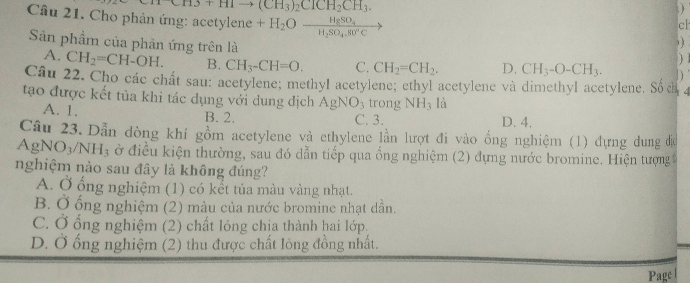 3+HIto (CH_3)_2CICH_2CH_3. 
)
Câu 21. Cho phản ứng: acetylene +H_2Ofrac HgSO_4H_2SO_4,80°C
cl
)
Sản phầm của phản ứng trên là )
A. CH_2=CH-OH. ) ]
B. CH_3-CH=O. C. CH_2=CH_2. D. CH_3-O-CH_3. 
Câu 22. Cho các chất sau: acetylene; methyl acetylene; ethyl acetylene và dimethyl acetylene. Số cị 4
tạo được kết tủa khi tác dụng với dung dịch AgNO_3 trong NH_3 là
A. 1. D. 4.
B. 2. C. 3.
Câu 23.Dẫn dòng khí gồm acetylene và ethylene lần lượt đi vào ống nghiệm (1) đựng dung đị
AgNO_3/NH_3 ở điều kiện thường, sau đó dẫn tiếp qua ống nghiệm (2) đựng nước bromine. Hiện tượng t
nghiệm nào sau đây là không đúng?
A. Ở ổng nghiệm (1) có kết tủa màu vàng nhạt.
B. Ở ống nghiệm (2) màu của nước bromine nhạt dần.
C. Ở ống nghiệm (2) chất lỏng chịa thành hai lớp.
D. Ở ống nghiệm (2) thu được chất lỏng đồng nhất.
Page