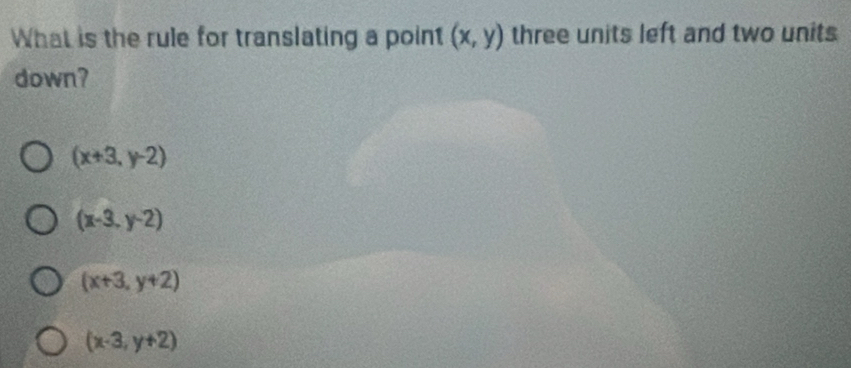 What is the rule for translating a point (x,y) three units left and two units
down?
(x+3,y-2)
(x-3,y-2)
(x+3,y+2)
(x-3,y+2)