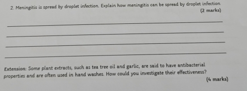 Meningitis is spread by droplet infection. Explain how meningitis can be spread by droplet infection 
(2 marks) 
_ 
_ 
_ 
_ 
Extension: Some plant extracts, such as tea tree oil and garlic, are said to have antibacterial 
properties and are often used in hand washes. How could you investigate their effectiveness? 
(4 marks)