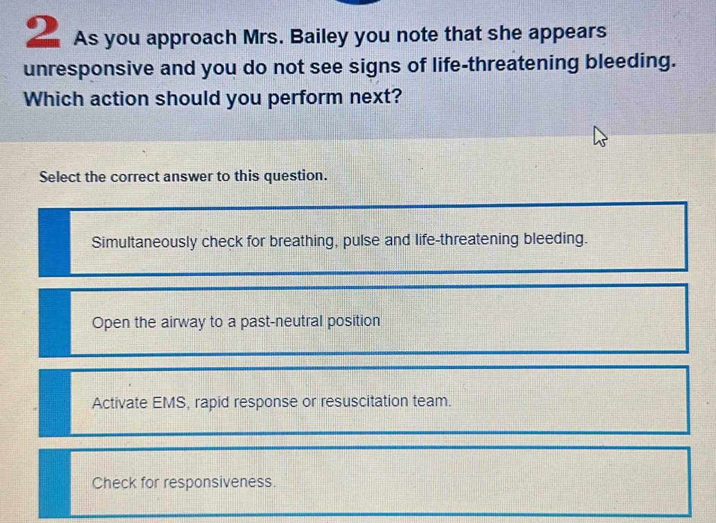 As you approach Mrs. Bailey you note that she appears
unresponsive and you do not see signs of life-threatening bleeding.
Which action should you perform next?
Select the correct answer to this question.
Simultaneously check for breathing, pulse and life-threatening bleeding.
Open the airway to a past-neutral position
Activate EMS, rapid response or resuscitation team.
Check for responsiveness.