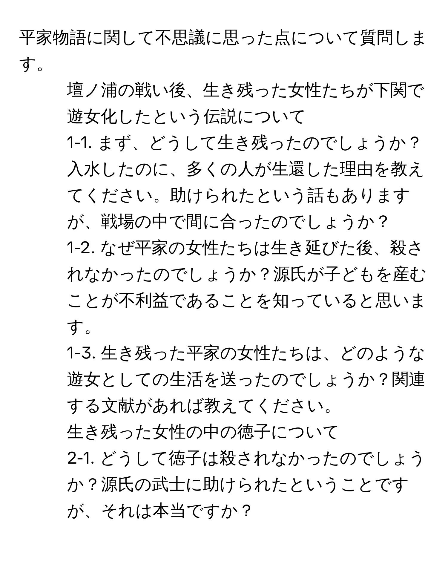 平家物語に関して不思議に思った点について質問します。  
1. 壇ノ浦の戦い後、生き残った女性たちが下関で遊女化したという伝説について  
1-1. まず、どうして生き残ったのでしょうか？入水したのに、多くの人が生還した理由を教えてください。助けられたという話もありますが、戦場の中で間に合ったのでしょうか？  
1-2. なぜ平家の女性たちは生き延びた後、殺されなかったのでしょうか？源氏が子どもを産むことが不利益であることを知っていると思います。  
1-3. 生き残った平家の女性たちは、どのような遊女としての生活を送ったのでしょうか？関連する文献があれば教えてください。  
2. 生き残った女性の中の徳子について  
2-1. どうして徳子は殺されなかったのでしょうか？源氏の武士に助けられたということですが、それは本当ですか？