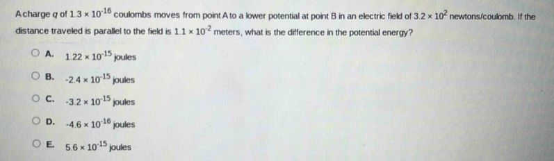 A charge q of 1.3* 10^(-16) coulombs moves from point A to a lower potential at point B in an electric field of 3.2* 10^2 newtons/coulomb. If the
distance traveled is parallel to the field is 1.1* 10^(-2) meters, what is the difference in the potential energy?
A. 1.22* 10^(-15)joules
B. -2.4* 10^(-15)joules
C. -3.2* 10^(-15)joules
D. -4.6* 10^(-16)joules
E. 5.6* 10^(-15)joules