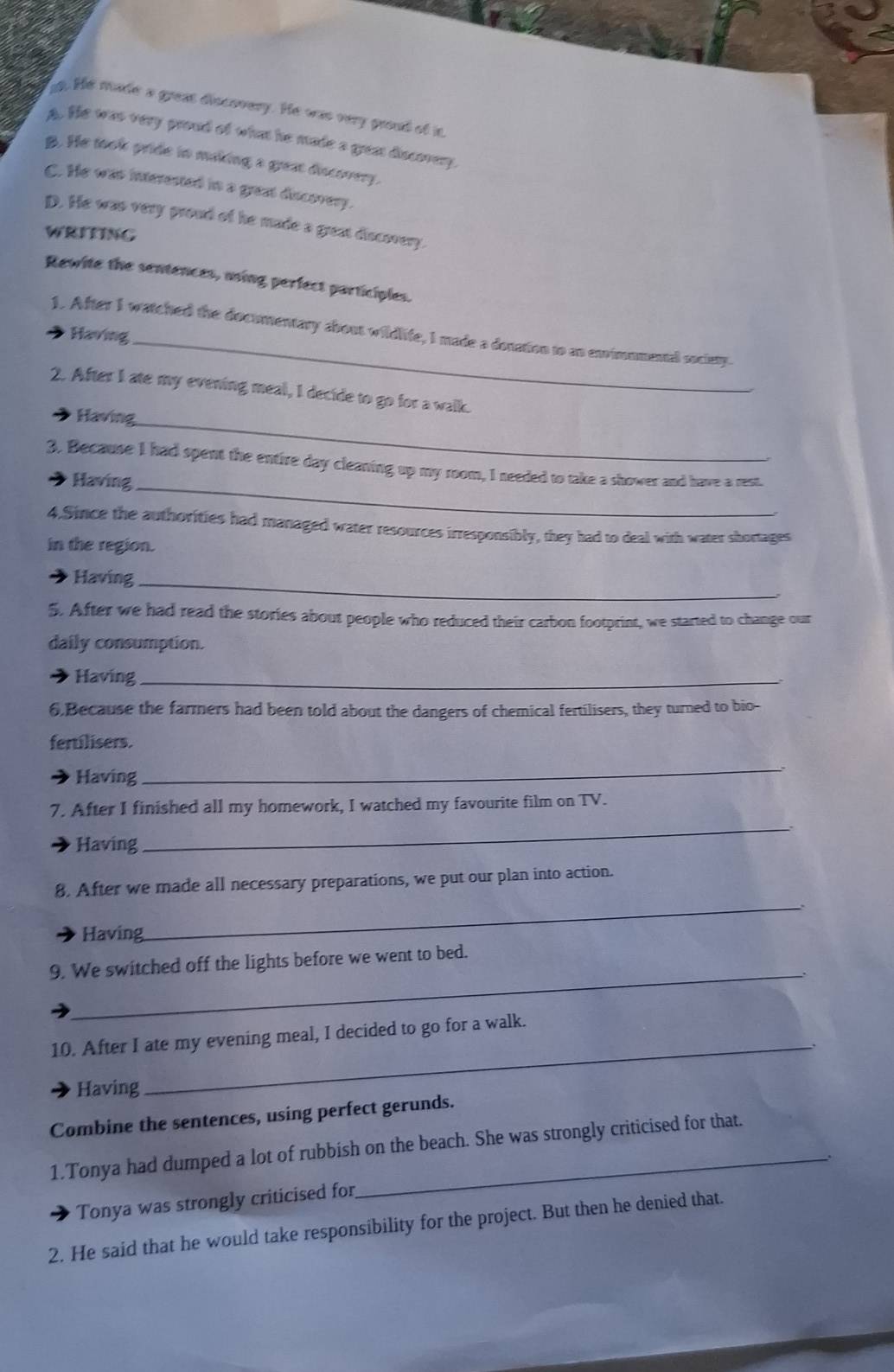 at. He made a great discovery. He was very groud of in
A. He was very proud of what he made a grun discovery.
B. He took pride in making a great discovery.
C. He was interested in a great discovery.
D. He was very proud of he made a grest discovery.
WRITING
Rewite the sentences, using perfect participles.
1. After I watched the documentary about wildlife, I made a donation to as envimmmental society.
Having
2. After I ate my evening meal, I decide to go for a walk.
Having_
3. Because I had spent the entire day cleaning up my room, I needed to take a shower and have a rest.
Having_
4.Since the authorities had managed water resources irresponsibly, they had to deal with water shortages
in the region.
Having_
5. After we had read the stories about people who reduced their carbon footprint, we started to change our
daily consumption.
Having_
6.Because the farmers had been told about the dangers of chemical fertilisers, they turned to bio-
fertilisers.
Having
_
7. After I finished all my homework, I watched my favourite film on TV.
Having
_
_
8. After we made all necessary preparations, we put our plan into action.
Having
_
9. We switched off the lights before we went to bed.
_
10. After I ate my evening meal, I decided to go for a walk.
Having
Combine the sentences, using perfect gerunds.
1.Tonya had dumped a lot of rubbish on the beach. She was strongly criticised for that.
Tonya was strongly criticised for
2. He said that he would take responsibility for the project. But then he denied that.