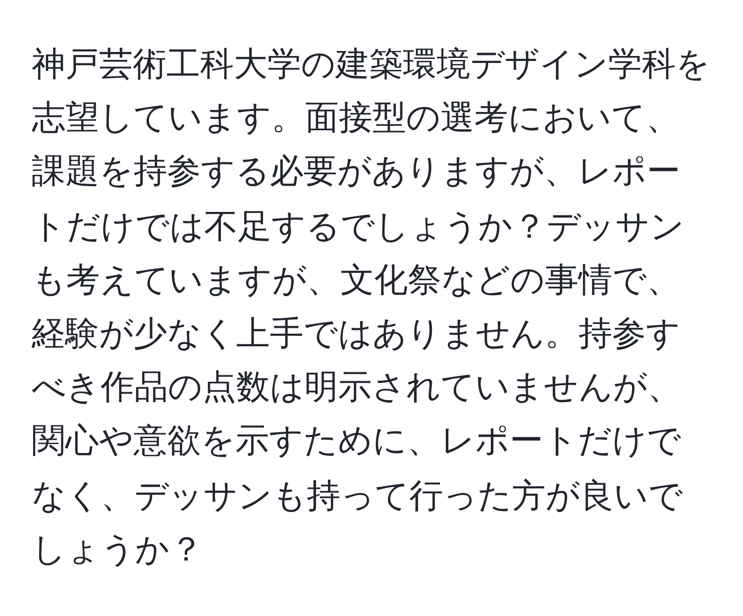 神戸芸術工科大学の建築環境デザイン学科を志望しています。面接型の選考において、課題を持参する必要がありますが、レポートだけでは不足するでしょうか？デッサンも考えていますが、文化祭などの事情で、経験が少なく上手ではありません。持参すべき作品の点数は明示されていませんが、関心や意欲を示すために、レポートだけでなく、デッサンも持って行った方が良いでしょうか？