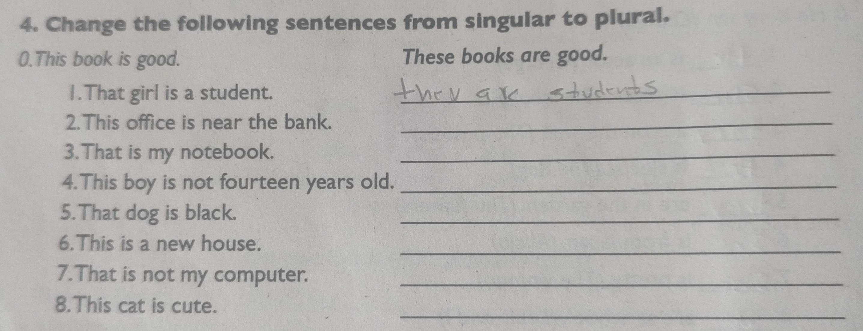 Change the following sentences from singular to plural. 
0.This book is good. These books are good. 
1.That girl is a student._ 
2.This office is near the bank._ 
3.That is my notebook._ 
4.This boy is not fourteen years old._ 
5.That dog is black. 
_ 
_ 
6.This is a new house. 
7.That is not my computer._ 
_ 
8.This cat is cute.