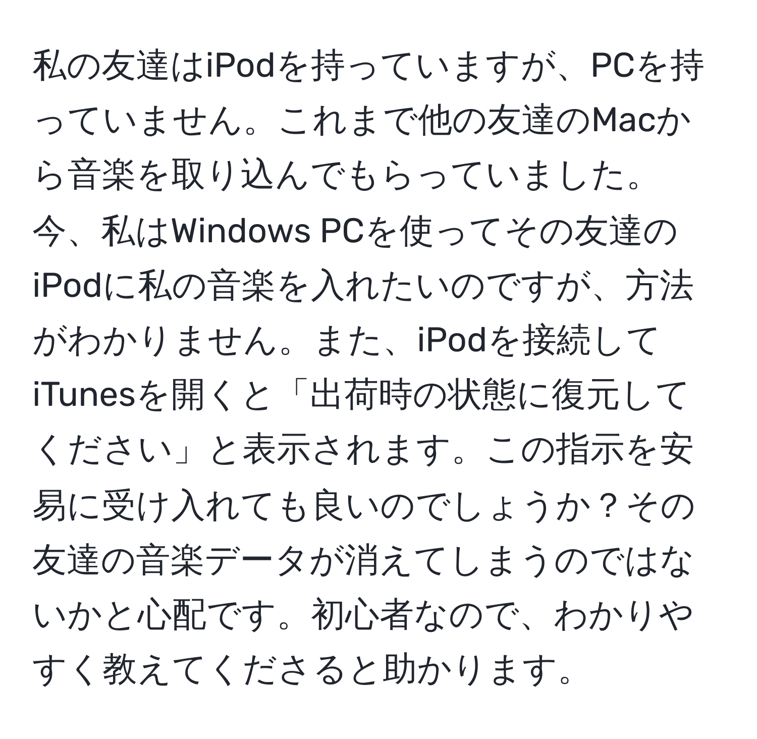 私の友達はiPodを持っていますが、PCを持っていません。これまで他の友達のMacから音楽を取り込んでもらっていました。今、私はWindows PCを使ってその友達のiPodに私の音楽を入れたいのですが、方法がわかりません。また、iPodを接続してiTunesを開くと「出荷時の状態に復元してください」と表示されます。この指示を安易に受け入れても良いのでしょうか？その友達の音楽データが消えてしまうのではないかと心配です。初心者なので、わかりやすく教えてくださると助かります。