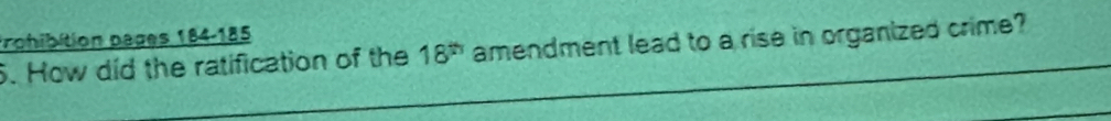 Prohibition pages 184-185 
6. How did the ratification of the 18^(th) amendment lead to a rise in organized crime?