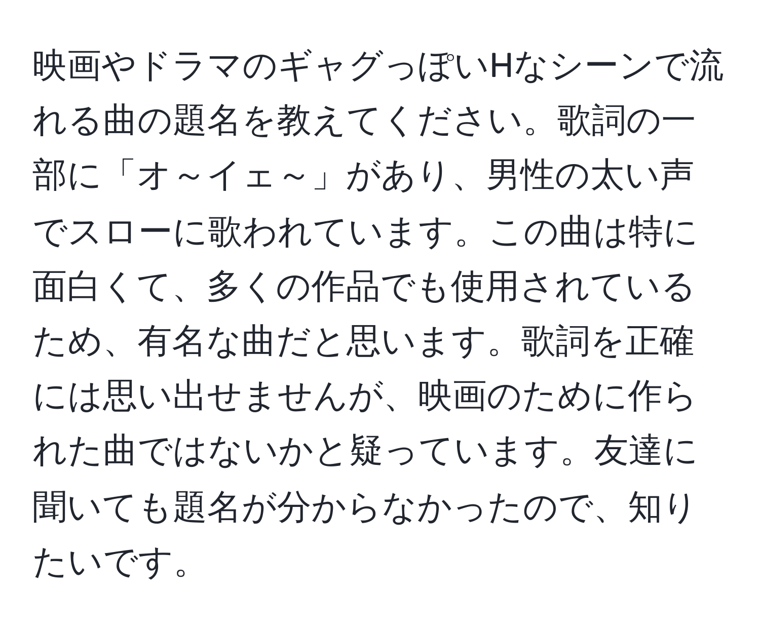 映画やドラマのギャグっぽいHなシーンで流れる曲の題名を教えてください。歌詞の一部に「オ～イェ～」があり、男性の太い声でスローに歌われています。この曲は特に面白くて、多くの作品でも使用されているため、有名な曲だと思います。歌詞を正確には思い出せませんが、映画のために作られた曲ではないかと疑っています。友達に聞いても題名が分からなかったので、知りたいです。