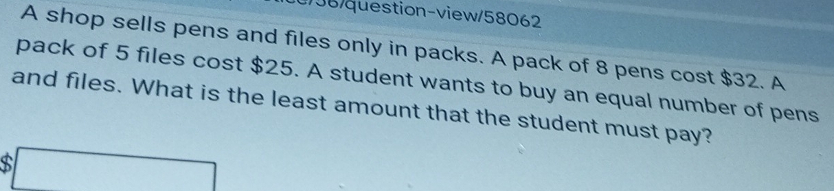 0/58/question-view/58062 
A shop sells pens and files only in packs. A pack of 8 pens cost $32. A 
pack of 5 files cost $25. A student wants to buy an equal number of pens 
and files. What is the least amount that the student must pay? 
□