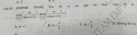 A. 3. B. 4
Cầu 13: [EMPIRE TEAM] Tìm tật cá các giả dws
limlimits _[- π /2 ]( π /sin x+2 )+limlimits _[e π /2 ]^π ( π /cos x+2 )=1
A. π =1. B. M= 3/2 . C. m= 6/5 - D. Không tồn tại
π